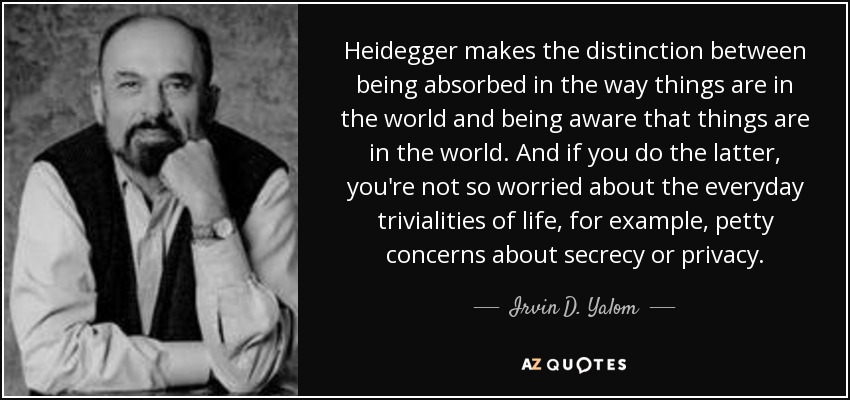 Heidegger makes the distinction between being absorbed in the way things are in the world and being aware that things are in the world. And if you do the latter, you're not so worried about the everyday trivialities of life, for example, petty concerns about secrecy or privacy. - Irvin D. Yalom