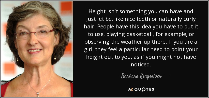 Height isn't something you can have and just let be, like nice teeth or naturally curly hair. People have this idea you have to put it to use, playing basketball, for example, or observing the weather up there. If you are a girl, they feel a particular need to point your height out to you, as if you might not have noticed. - Barbara Kingsolver
