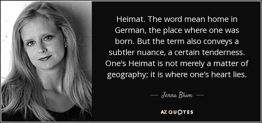 Heimat. The word mean home in German, the place where one was born. But the term also conveys a subtler nuance, a certain tenderness. One's Heimat is not merely a matter of geography; it is where one's heart lies. - Jenna Blum