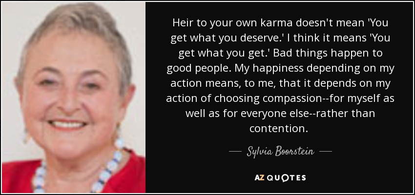 Heir to your own karma doesn't mean 'You get what you deserve.' I think it means 'You get what you get.' Bad things happen to good people. My happiness depending on my action means, to me, that it depends on my action of choosing compassion--for myself as well as for everyone else--rather than contention. [p.61] - Sylvia Boorstein