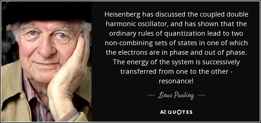 Heisenberg has discussed the coupled double harmonic oscillator, and has shown that the ordinary rules of quantization lead to two non-combining sets of states in one of which the electrons are in phase and out of phase. The energy of the system is successively transferred from one to the other - resonance! - Linus Pauling