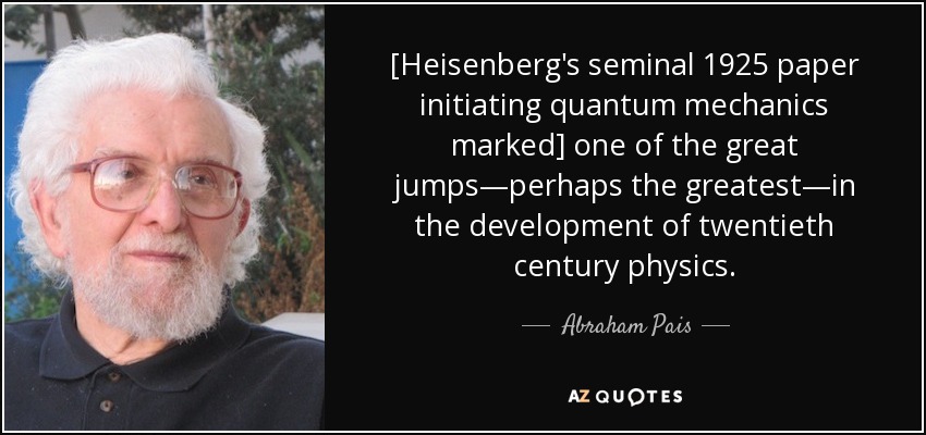 [Heisenberg's seminal 1925 paper initiating quantum mechanics marked] one of the great jumps—perhaps the greatest—in the development of twentieth century physics. - Abraham Pais
