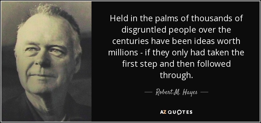 Held in the palms of thousands of disgruntled people over the centuries have been ideas worth millions - if they only had taken the first step and then followed through. - Robert M. Hayes