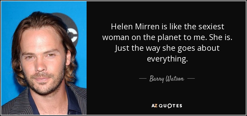 Helen Mirren is like the sexiest woman on the planet to me. She is. Just the way she goes about everything. - Barry Watson