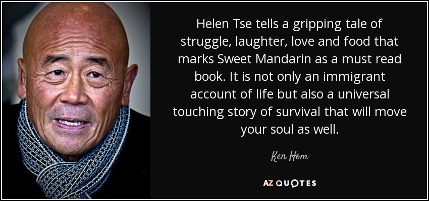 Helen Tse tells a gripping tale of struggle, laughter, love and food that marks Sweet Mandarin as a must read book. It is not only an immigrant account of life but also a universal touching story of survival that will move your soul as well. - Ken Hom