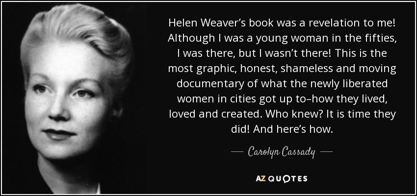 Helen Weaver’s book was a revelation to me! Although I was a young woman in the fifties, I was there, but I wasn’t there! This is the most graphic, honest, shameless and moving documentary of what the newly liberated women in cities got up to–how they lived, loved and created. Who knew? It is time they did! And here’s how. - Carolyn Cassady