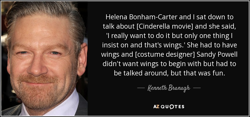 Helena Bonham-Carter and I sat down to talk about [Cinderella movie] and she said, 'I really want to do it but only one thing I insist on and that's wings.' She had to have wings and [costume designer] Sandy Powell didn't want wings to begin with but had to be talked around, but that was fun. - Kenneth Branagh