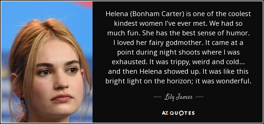 Helena (Bonham Carter) is one of the coolest kindest women I've ever met. We had so much fun. She has the best sense of humor. I loved her fairy godmother. It came at a point during night shoots where I was exhausted. It was trippy, weird and cold ... and then Helena showed up. It was like this bright light on the horizon; it was wonderful. - Lily James