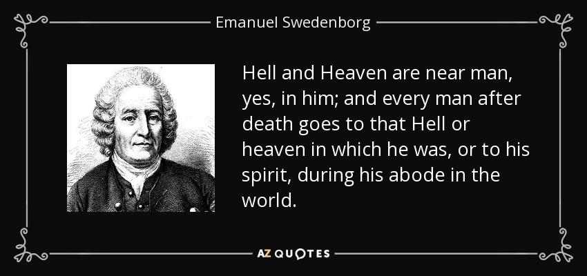 Hell and Heaven are near man, yes, in him; and every man after death goes to that Hell or heaven in which he was, or to his spirit, during his abode in the world. - Emanuel Swedenborg