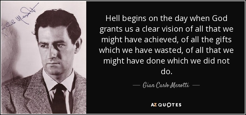Hell begins on the day when God grants us a clear vision of all that we might have achieved, of all the gifts which we have wasted, of all that we might have done which we did not do. - Gian Carlo Menotti