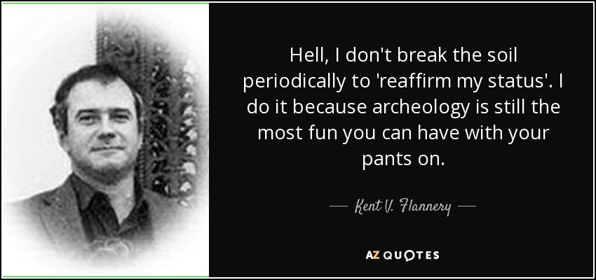 Hell, I don't break the soil periodically to 'reaffirm my status'. I do it because archeology is still the most fun you can have with your pants on. - Kent V. Flannery