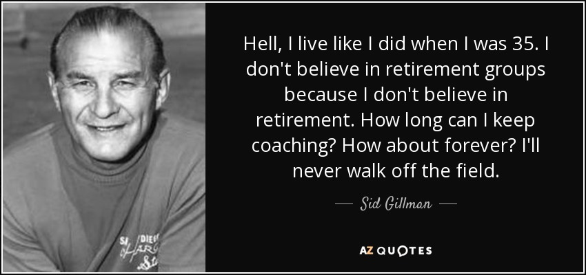 Hell, I live like I did when I was 35. I don't believe in retirement groups because I don't believe in retirement. How long can I keep coaching? How about forever? I'll never walk off the field. - Sid Gillman