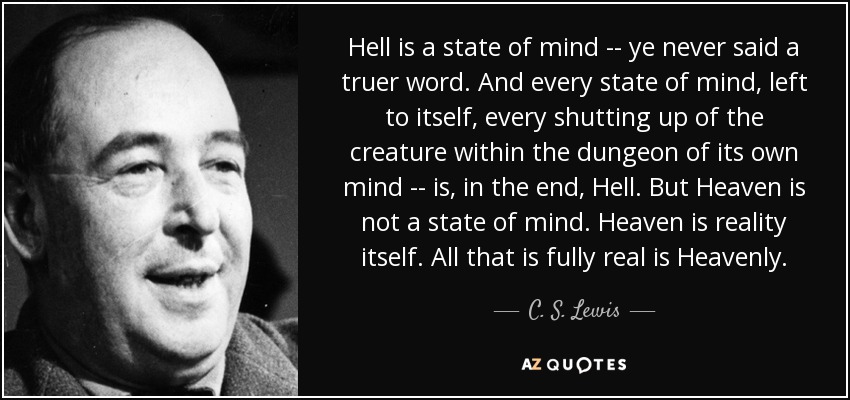 Hell is a state of mind -- ye never said a truer word. And every state of mind, left to itself, every shutting up of the creature within the dungeon of its own mind -- is, in the end, Hell. But Heaven is not a state of mind. Heaven is reality itself. All that is fully real is Heavenly. - C. S. Lewis