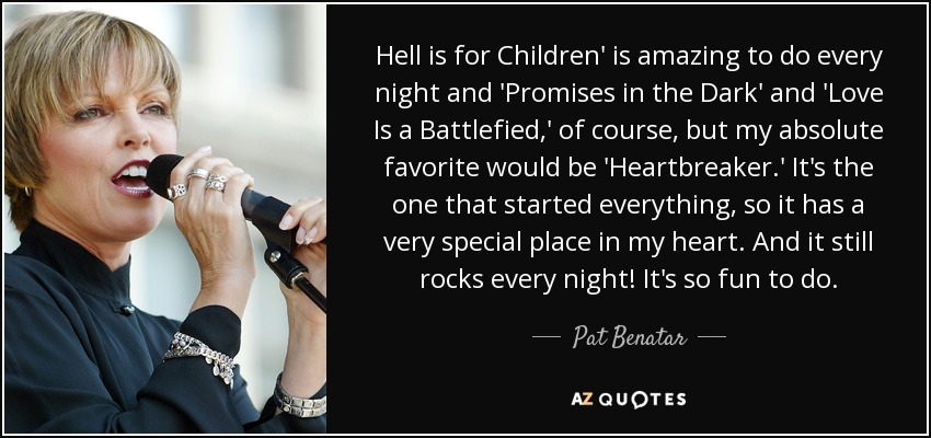 Hell is for Children' is amazing to do every night and 'Promises in the Dark' and 'Love Is a Battlefied,' of course, but my absolute favorite would be 'Heartbreaker.' It's the one that started everything, so it has a very special place in my heart. And it still rocks every night! It's so fun to do. - Pat Benatar