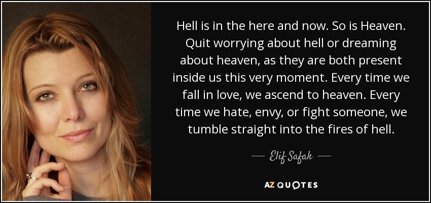 Hell is in the here and now. So is Heaven. Quit worrying about hell or dreaming about heaven, as they are both present inside us this very moment. Every time we fall in love, we ascend to heaven. Every time we hate, envy, or fight someone, we tumble straight into the fires of hell. - Elif Safak