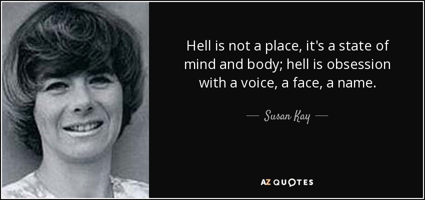 Hell is not a place, it's a state of mind and body; hell is obsession with a voice, a face, a name. - Susan Kay