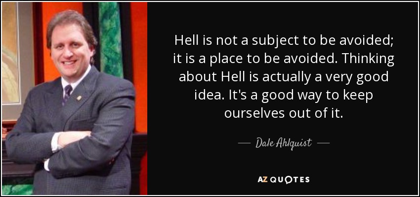 Hell is not a subject to be avoided; it is a place to be avoided. Thinking about Hell is actually a very good idea. It's a good way to keep ourselves out of it. - Dale Ahlquist