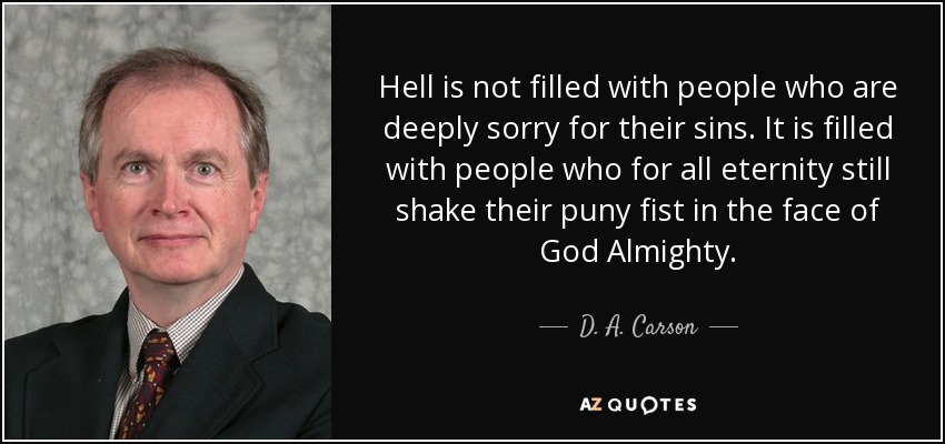 Hell is not filled with people who are deeply sorry for their sins. It is filled with people who for all eternity still shake their puny fist in the face of God Almighty. - D. A. Carson