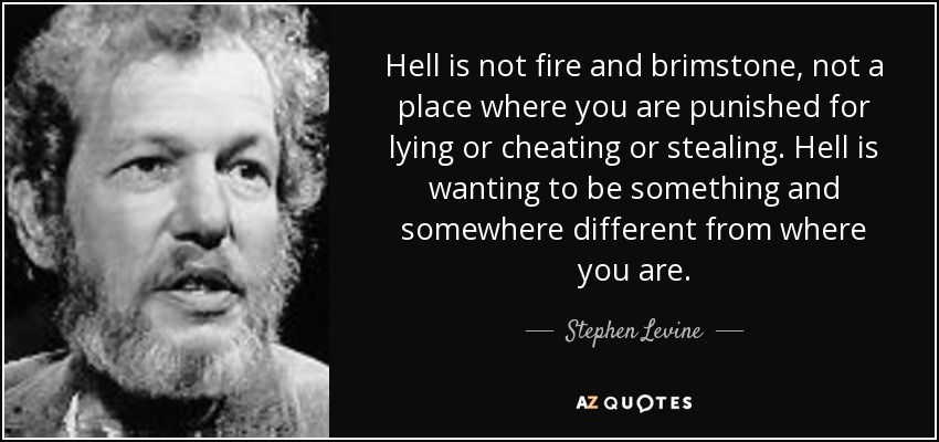 Hell is not fire and brimstone, not a place where you are punished for lying or cheating or stealing. Hell is wanting to be something and somewhere different from where you are. - Stephen Levine
