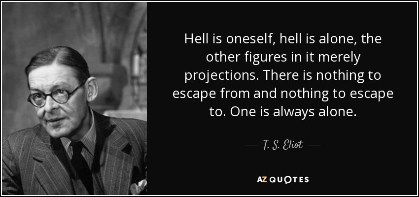 Hell is oneself, hell is alone, the other figures in it merely projections. There is nothing to escape from and nothing to escape to. One is always alone. - T. S. Eliot