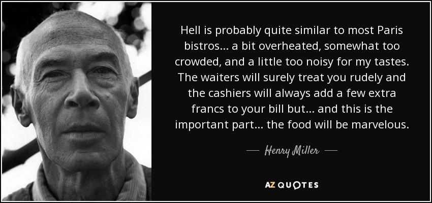 Hell is probably quite similar to most Paris bistros ... a bit overheated, somewhat too crowded, and a little too noisy for my tastes. The waiters will surely treat you rudely and the cashiers will always add a few extra francs to your bill but ... and this is the important part ... the food will be marvelous. - Henry Miller