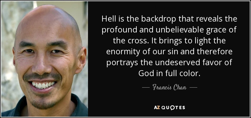 Hell is the backdrop that reveals the profound and unbelievable grace of the cross. It brings to light the enormity of our sin and therefore portrays the undeserved favor of God in full color. - Francis Chan