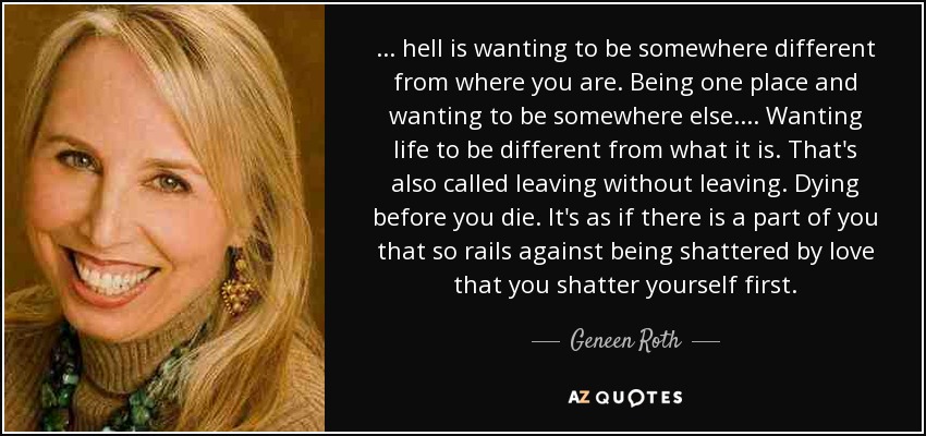 . . . hell is wanting to be somewhere different from where you are. Being one place and wanting to be somewhere else . . . . Wanting life to be different from what it is. That's also called leaving without leaving. Dying before you die. It's as if there is a part of you that so rails against being shattered by love that you shatter yourself first. - Geneen Roth