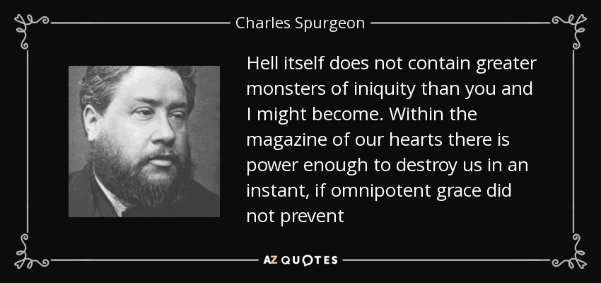 Hell itself does not contain greater monsters of iniquity than you and I might become. Within the magazine of our hearts there is power enough to destroy us in an instant, if omnipotent grace did not prevent - Charles Spurgeon