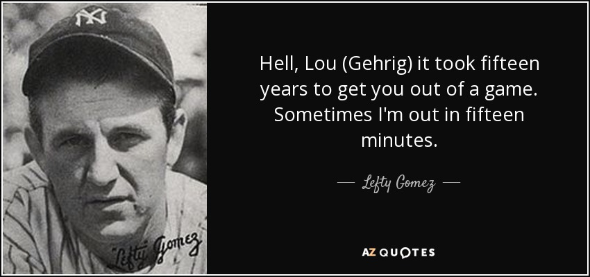 Hell, Lou (Gehrig) it took fifteen years to get you out of a game. Sometimes I'm out in fifteen minutes. - Lefty Gomez
