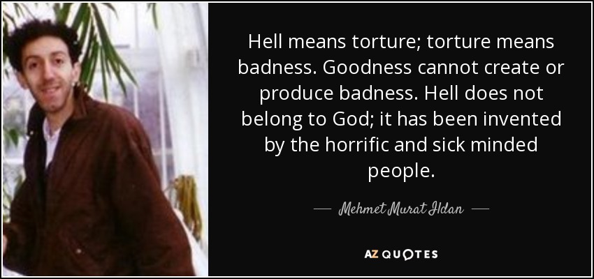 Hell means torture; torture means badness. Goodness cannot create or produce badness. Hell does not belong to God; it has been invented by the horrific and sick minded people. - Mehmet Murat Ildan