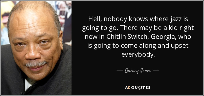 Hell, nobody knows where jazz is going to go. There may be a kid right now in Chitlin Switch, Georgia, who is going to come along and upset everybody. - Quincy Jones