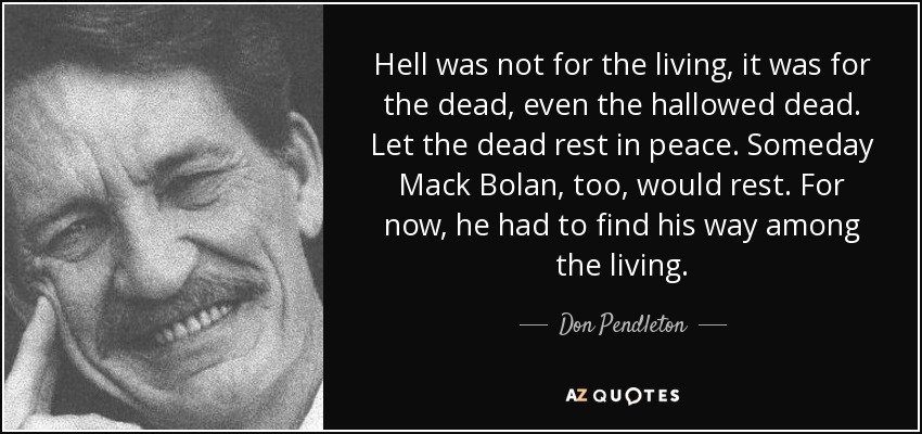 Hell was not for the living, it was for the dead, even the hallowed dead. Let the dead rest in peace. Someday Mack Bolan, too, would rest. For now, he had to find his way among the living. - Don Pendleton