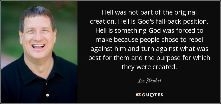 Hell was not part of the original creation. Hell is God's fall-back position. Hell is something God was forced to make because people chose to rebel against him and turn against what was best for them and the purpose for which they were created. - Lee Strobel