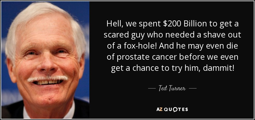 Hell, we spent $200 Billion to get a scared guy who needed a shave out of a fox-hole! And he may even die of prostate cancer before we even get a chance to try him, dammit! - Ted Turner