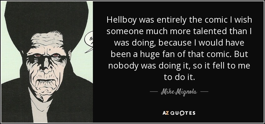 Hellboy was entirely the comic I wish someone much more talented than I was doing, because I would have been a huge fan of that comic. But nobody was doing it, so it fell to me to do it. - Mike Mignola