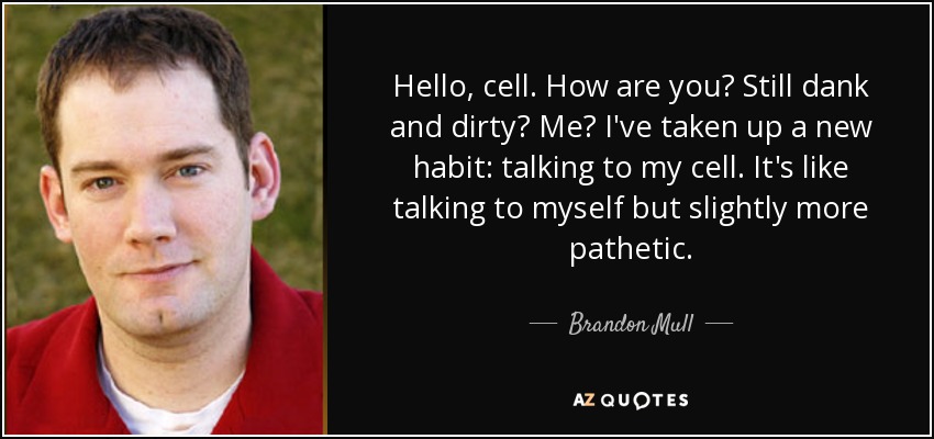 Hello, cell. How are you? Still dank and dirty? Me? I've taken up a new habit: talking to my cell. It's like talking to myself but slightly more pathetic. - Brandon Mull