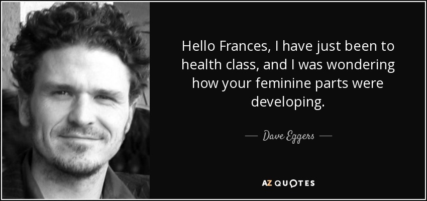Hello Frances, I have just been to health class, and I was wondering how your feminine parts were developing. - Dave Eggers