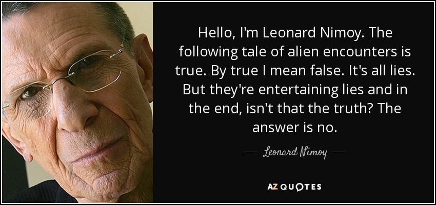 Hello, I'm Leonard Nimoy. The following tale of alien encounters is true. By true I mean false. It's all lies. But they're entertaining lies and in the end, isn't that the truth? The answer is no. - Leonard Nimoy