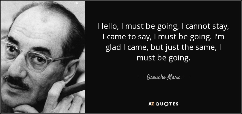 Hello, I must be going, I cannot stay, I came to say, I must be going. I’m glad I came, but just the same, I must be going. - Groucho Marx