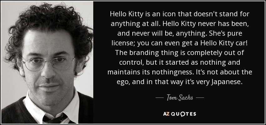 Hello Kitty is an icon that doesn't stand for anything at all. Hello Kitty never has been, and never will be, anything. She's pure license; you can even get a Hello Kitty car! The branding thing is completely out of control, but it started as nothing and maintains its nothingness. It's not about the ego, and in that way it's very Japanese. - Tom Sachs