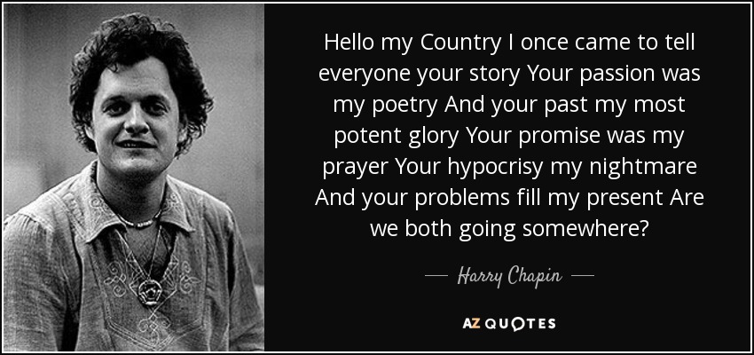 Hello my Country I once came to tell everyone your story Your passion was my poetry And your past my most potent glory Your promise was my prayer Your hypocrisy my nightmare And your problems fill my present Are we both going somewhere? - Harry Chapin