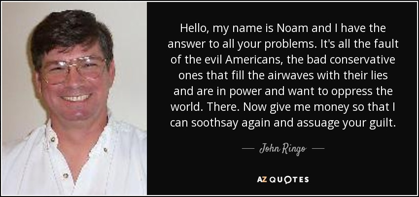 Hello, my name is Noam and I have the answer to all your problems. It's all the fault of the evil Americans, the bad conservative ones that fill the airwaves with their lies and are in power and want to oppress the world. There. Now give me money so that I can soothsay again and assuage your guilt. - John Ringo