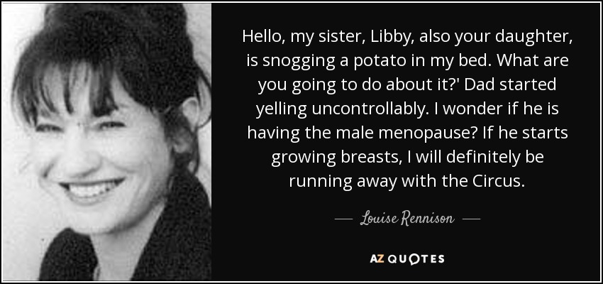 Hello, my sister, Libby, also your daughter, is snogging a potato in my bed. What are you going to do about it?' Dad started yelling uncontrollably. I wonder if he is having the male menopause? If he starts growing breasts, I will definitely be running away with the Circus. - Louise Rennison