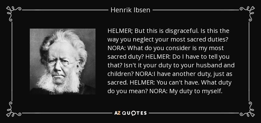 HELMER; But this is disgraceful. Is this the way you neglect your most sacred duties? NORA: What do you consider is my most sacred duty? HELMER: Do I have to tell you that? Isn't it your duty to your husband and children? NORA:I have another duty, just as sacred. HELMER: You can't have. What duty do you mean? NORA: My duty to myself. - Henrik Ibsen