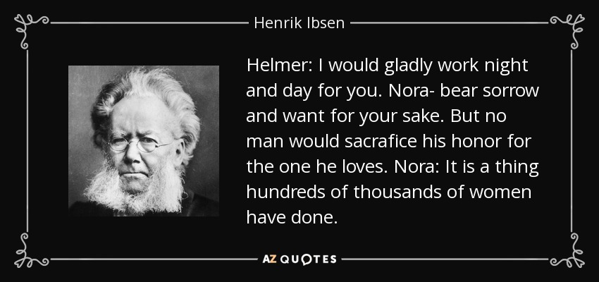 Helmer: I would gladly work night and day for you. Nora- bear sorrow and want for your sake. But no man would sacrafice his honor for the one he loves. Nora: It is a thing hundreds of thousands of women have done. - Henrik Ibsen