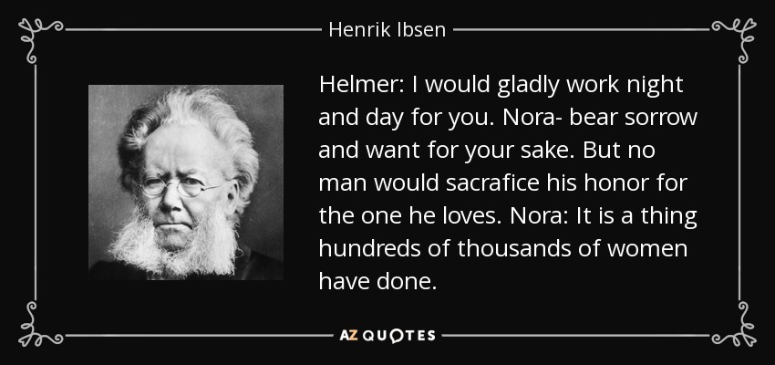 Helmer: I would gladly work night and day for you. Nora- bear sorrow and want for your sake. But no man would sacrafice his honor for the one he loves. Nora: It is a thing hundreds of thousands of women have done. - Henrik Ibsen