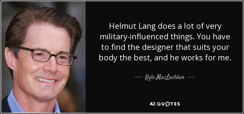 Helmut Lang does a lot of very military-influenced things. You have to find the designer that suits your body the best, and he works for me. - Kyle MacLachlan