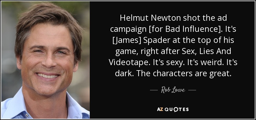 Helmut Newton shot the ad campaign [for Bad Influence]. It's [James] Spader at the top of his game, right after Sex, Lies And Videotape. It's sexy. It's weird. It's dark. The characters are great. - Rob Lowe