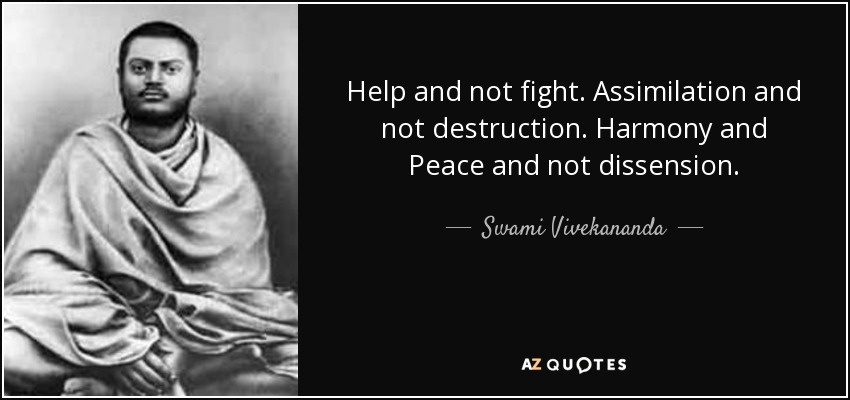 Help and not fight. Assimilation and not destruction. Harmony and Peace and not dissension. - Swami Vivekananda