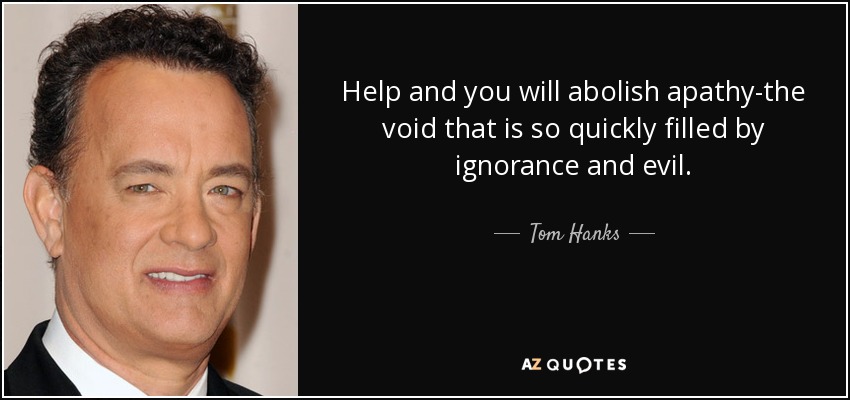 Help and you will abolish apathy-the void that is so quickly filled by ignorance and evil. - Tom Hanks